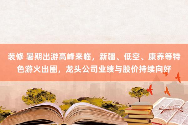 装修 暑期出游高峰来临，新疆、低空、康养等特色游火出圈，龙头公司业绩与股价持续向好