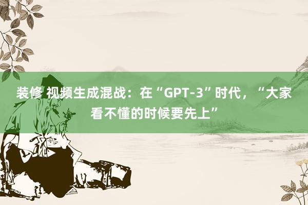 装修 视频生成混战：在“GPT-3”时代，“大家看不懂的时候要先上”