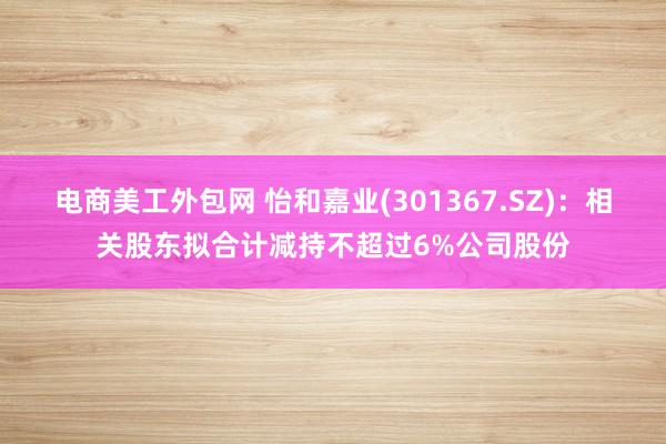 电商美工外包网 怡和嘉业(301367.SZ)：相关股东拟合计减持不超过6%公司股份