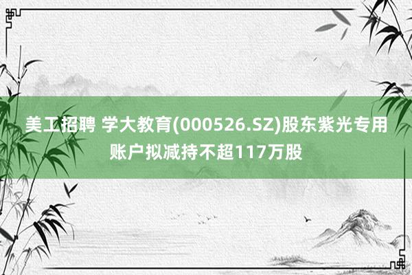 美工招聘 学大教育(000526.SZ)股东紫光专用账户拟减持不超117万股