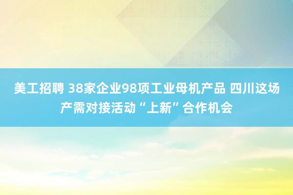 美工招聘 38家企业98项工业母机产品 四川这场产需对接活动“上新”合作机会