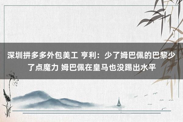 深圳拼多多外包美工 亨利：少了姆巴佩的巴黎少了点魔力 姆巴佩在皇马也没踢出水平