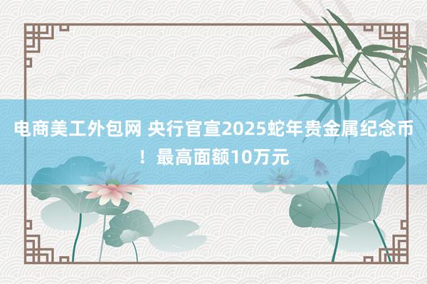 电商美工外包网 央行官宣2025蛇年贵金属纪念币！最高面额10万元